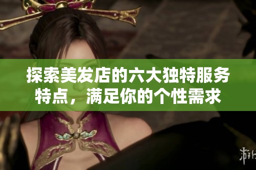 探索美发店的六大独特服务特点，满足你的个性需求