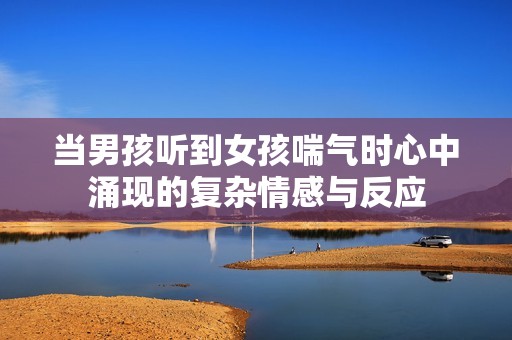 当男孩听到女孩喘气时心中涌现的复杂情感与反应