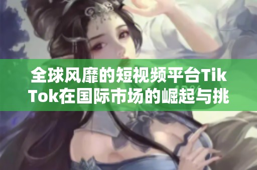 全球风靡的短视频平台TikTok在国际市场的崛起与挑战