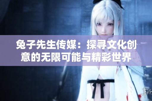 兔子先生传媒：探寻文化创意的无限可能与精彩世界