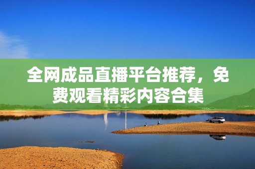 全网成品直播平台推荐，免费观看精彩内容合集