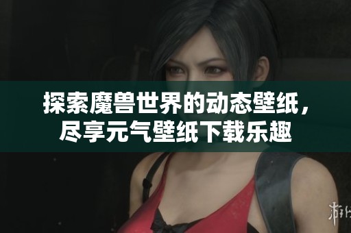 探索魔兽世界的动态壁纸，尽享元气壁纸下载乐趣