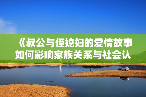 《叔公与侄媳妇的爱情故事如何影响家族关系与社会认知》