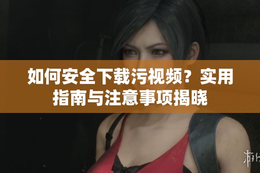 如何安全下载污视频？实用指南与注意事项揭晓