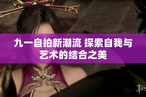 九一自拍新潮流 探索自我与艺术的结合之美