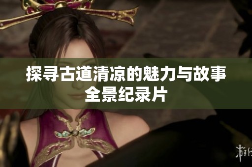 探寻古道清凉的魅力与故事全景纪录片
