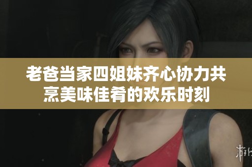 老爸当家四姐妹齐心协力共烹美味佳肴的欢乐时刻