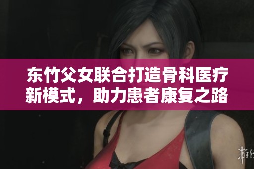 东竹父女联合打造骨科医疗新模式，助力患者康复之路