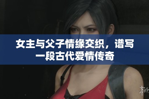 女主与父子情缘交织，谱写一段古代爱情传奇