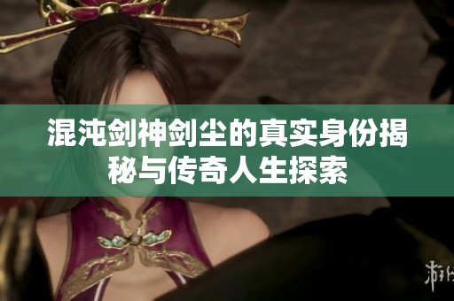 混沌剑神剑尘的真实身份揭秘与传奇人生探索