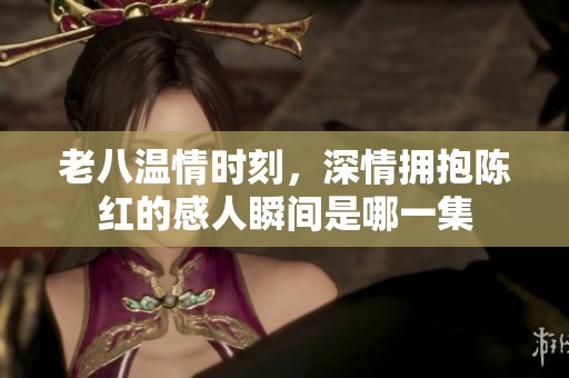 老八温情时刻，深情拥抱陈红的感人瞬间是哪一集
