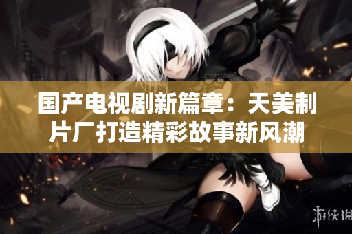 国产电视剧新篇章：天美制片厂打造精彩故事新风潮