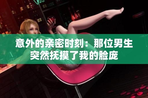意外的亲密时刻：那位男生突然抚摸了我的脸庞