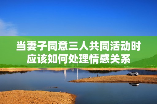 当妻子同意三人共同活动时应该如何处理情感关系