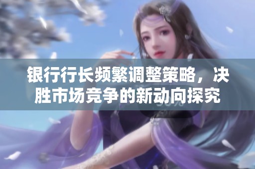 银行行长频繁调整策略，决胜市场竞争的新动向探究