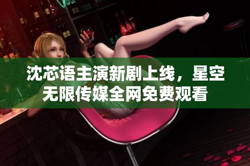 沈芯语主演新剧上线，星空无限传媒全网免费观看
