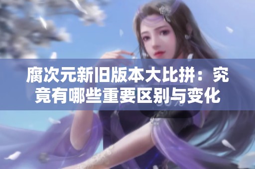 腐次元新旧版本大比拼：究竟有哪些重要区别与变化