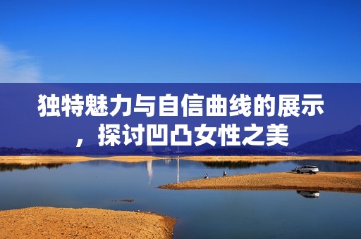 独特魅力与自信曲线的展示，探讨凹凸女性之美