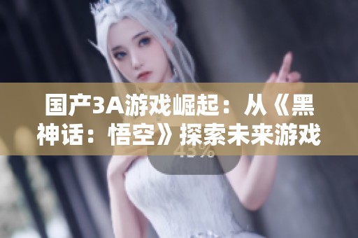 国产3A游戏崛起：从《黑神话：悟空》探索未来游戏趋势与方向