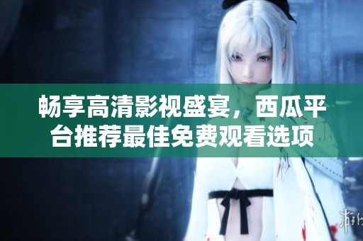 畅享高清影视盛宴，西瓜平台推荐最佳免费观看选项