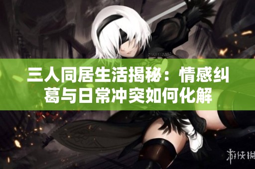 三人同居生活揭秘：情感纠葛与日常冲突如何化解