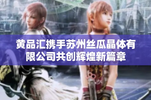黄品汇携手苏州丝瓜晶体有限公司共创辉煌新篇章