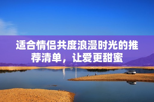 适合情侣共度浪漫时光的推荐清单，让爱更甜蜜