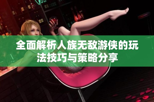 全面解析人族无敌游侠的玩法技巧与策略分享