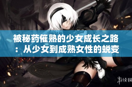 被秘药催熟的少女成长之路：从少女到成熟女性的蜕变故事