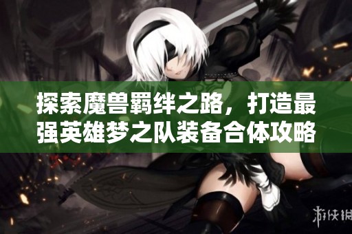 探索魔兽羁绊之路，打造最强英雄梦之队装备合体攻略