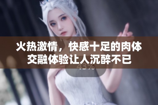 火热激情，快感十足的肉体交融体验让人沉醉不已