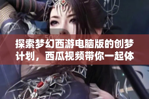 探索梦幻西游电脑版的创梦计划，西瓜视频带你一起体验精彩旅程