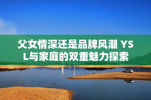 父女情深还是品牌风潮 YSL与家庭的双重魅力探索