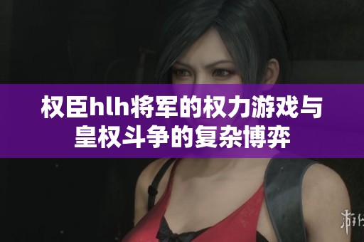 权臣hlh将军的权力游戏与皇权斗争的复杂博弈