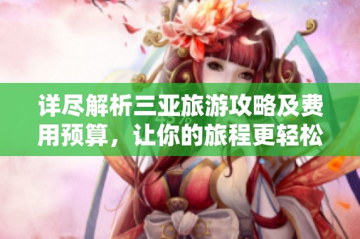 详尽解析三亚旅游攻略及费用预算，让你的旅程更轻松