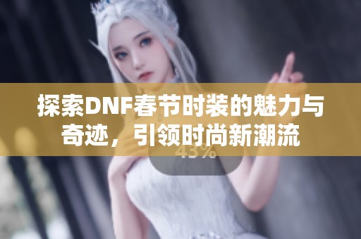 探索DNF春节时装的魅力与奇迹，引领时尚新潮流