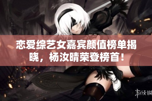 恋爱综艺女嘉宾颜值榜单揭晓，杨汝晴荣登榜首！