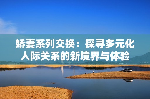 娇妻系列交换：探寻多元化人际关系的新境界与体验