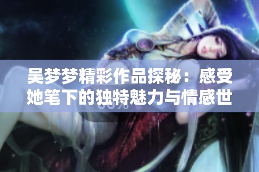 吴梦梦精彩作品探秘：感受她笔下的独特魅力与情感世界