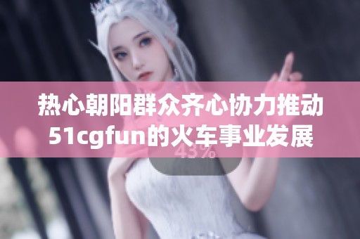 热心朝阳群众齐心协力推动51cgfun的火车事业发展
