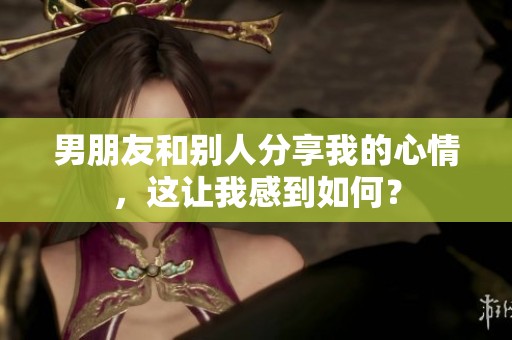 男朋友和别人分享我的心情，这让我感到如何？