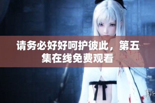 请务必好好呵护彼此，第五集在线免费观看