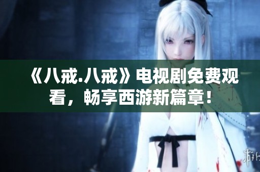 《八戒.八戒》电视剧免费观看，畅享西游新篇章！