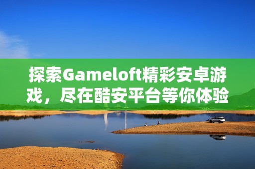 探索Gameloft精彩安卓游戏，尽在酷安平台等你体验