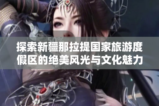 探索新疆那拉提国家旅游度假区的绝美风光与文化魅力