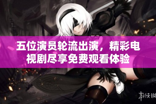 五位演员轮流出演，精彩电视剧尽享免费观看体验