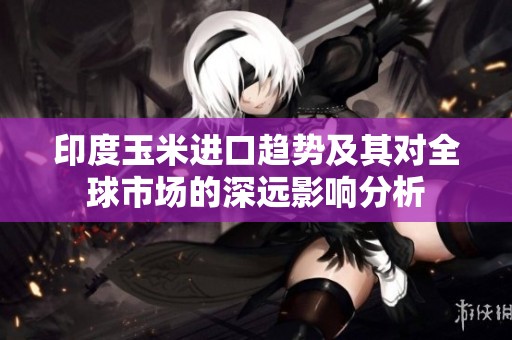 印度玉米进口趋势及其对全球市场的深远影响分析
