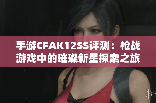 手游CFAK12SS评测：枪战游戏中的璀璨新星探索之旅