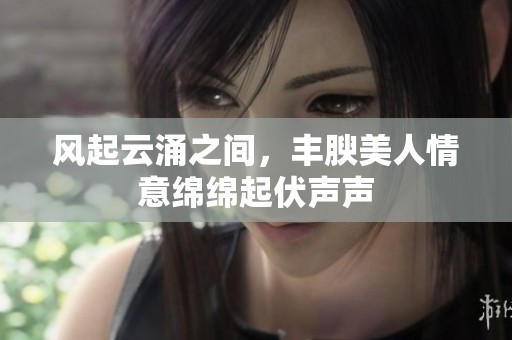 风起云涌之间，丰腴美人情意绵绵起伏声声