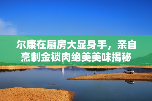 尔康在厨房大显身手，亲自烹制金锁肉绝美美味揭秘